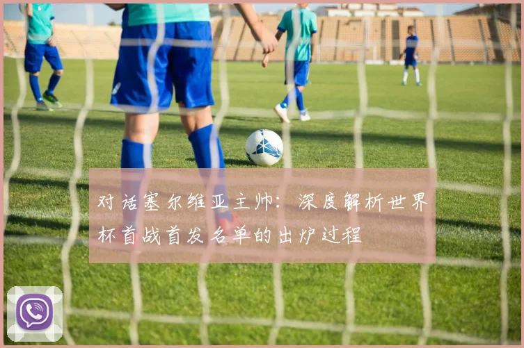 对话塞尔维亚主帅：深度解析世界杯首战首发名单的出炉过程