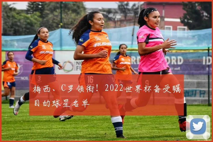 梅西、C罗领衔！2022世界杯备受瞩目的球星名单