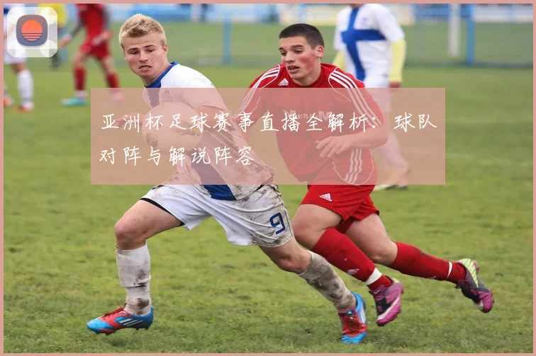 亚洲杯足球赛事直播全解析：球队对阵与解说阵容