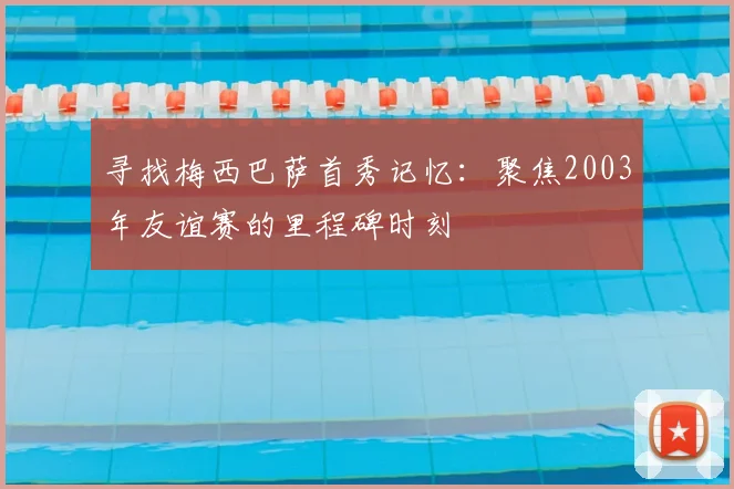 寻找梅西巴萨首秀记忆：聚焦2003年友谊赛的里程碑时刻