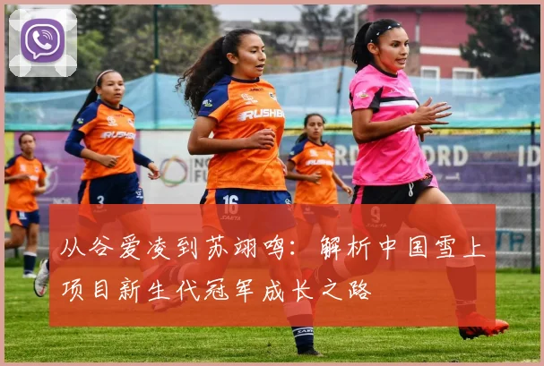 从谷爱凌到苏翊鸣：解析中国雪上项目新生代冠军成长之路