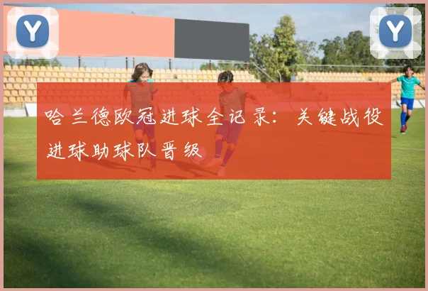 哈兰德欧冠进球全记录：关键战役进球助球队晋级