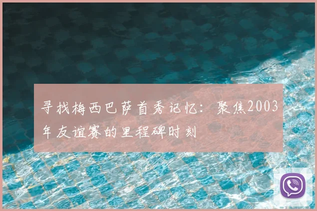 寻找梅西巴萨首秀记忆：聚焦2003年友谊赛的里程碑时刻