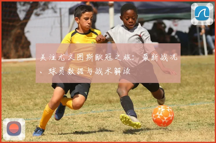 关注尤文图斯欧冠之旅：最新战况、球员数据与战术解读