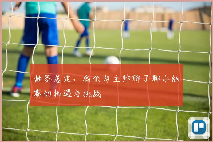 抽签落定，我们与主帅聊了聊小组赛的机遇与挑战