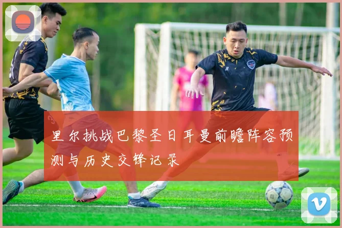 里尔挑战巴黎圣日耳曼前瞻阵容预测与历史交锋记录